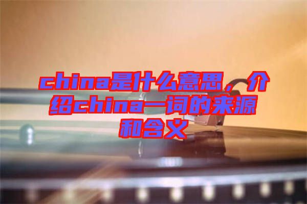 china是什么意思，介紹china一詞的來源和含義