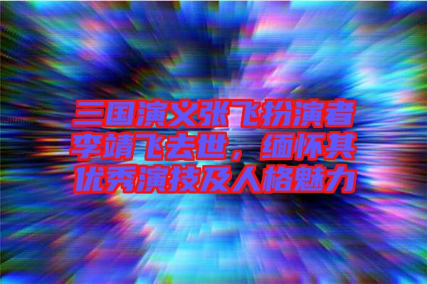 三國演義張飛扮演者李靖飛去世，緬懷其優(yōu)秀演技及人格魅力