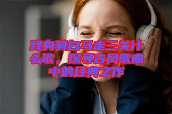 我身騎白馬走三關(guān)什么歌，探尋古風(fēng)歌曲中的經(jīng)典之作