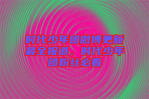 時代少年團微博更新最全報道，時代少年團粉絲必看