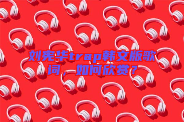 劉憲華trap韓文版歌詞，如何欣賞？