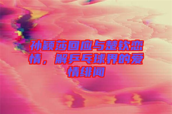 孫穎莎回應(yīng)與楚欽戀情，解乒乓球界的愛情緋聞