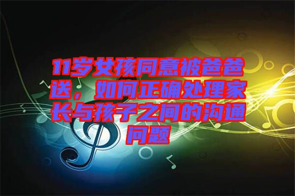 11歲女孩同意被爸爸送，如何正確處理家長與孩子之間的溝通問題