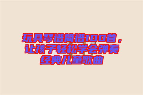 玩具琴譜簡(jiǎn)譜100首，讓孩子輕松學(xué)會(huì)彈奏經(jīng)典兒童歌曲