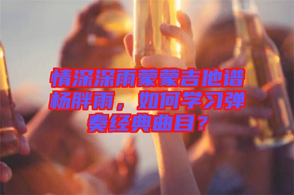 情深深雨蒙蒙吉他譜楊胖雨，如何學(xué)習(xí)彈奏經(jīng)典曲目？
