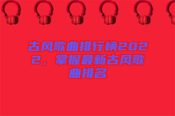 古風(fēng)歌曲排行榜2022，掌握最新古風(fēng)歌曲排名