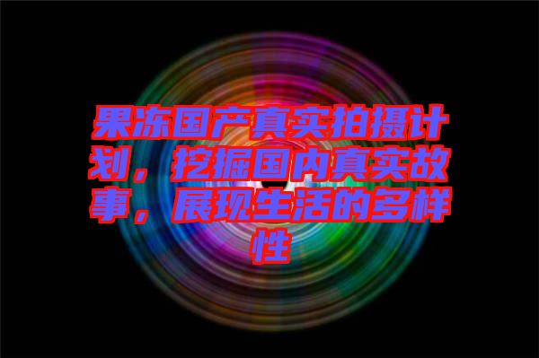 果凍國產(chǎn)真實拍攝計劃，挖掘國內(nèi)真實故事，展現(xiàn)生活的多樣性