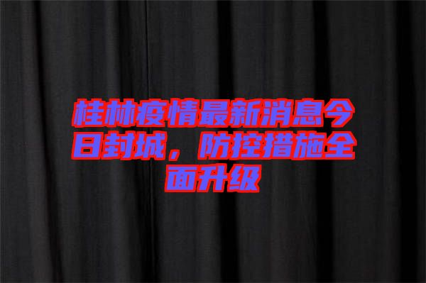 桂林疫情最新消息今日封城，防控措施全面升級