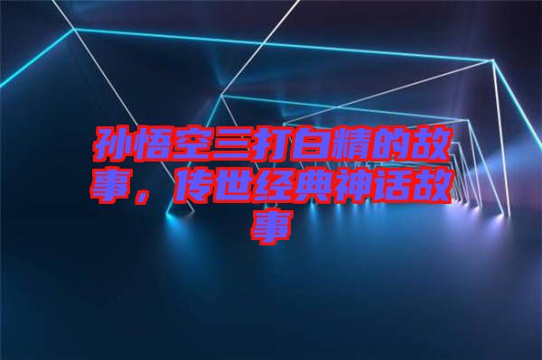 孫悟空三打白精的故事，傳世經(jīng)典神話(huà)故事