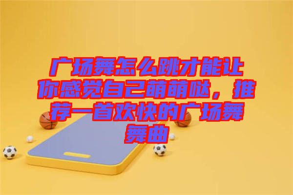 廣場舞怎么跳才能讓你感覺自己萌萌噠，推薦一首歡快的廣場舞舞曲