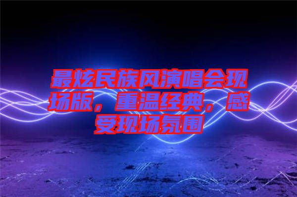 最炫民族風(fēng)演唱會(huì)現(xiàn)場版，重溫經(jīng)典，感受現(xiàn)場氛圍