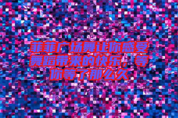 菲菲廣場舞讓你感受舞蹈帶來的快樂，等你等了那么久