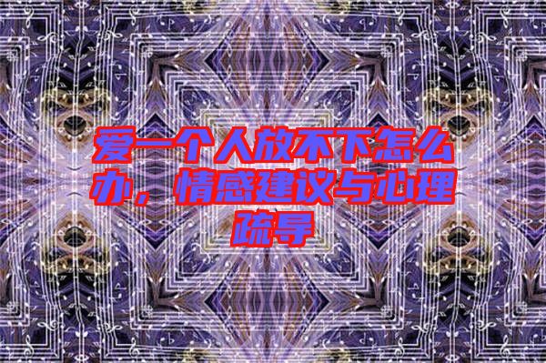 愛(ài)一個(gè)人放不下怎么辦，情感建議與心理疏導(dǎo)