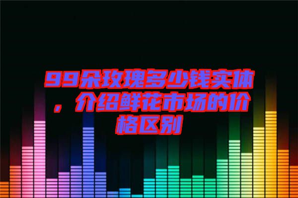 99朵玫瑰多少錢實體，介紹鮮花市場的價格區(qū)別