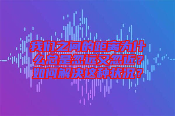 我們之間的距離為什么總是忽遠又忽近？如何解決這種狀況？