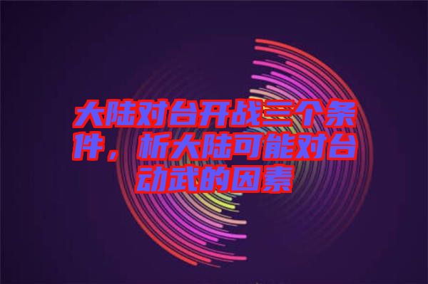 大陸對臺開戰(zhàn)三個條件，析大陸可能對臺動武的因素