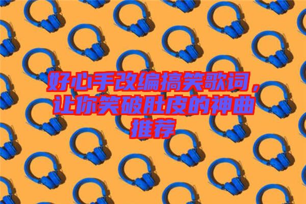 好心手改編搞笑歌詞，讓你笑破肚皮的神曲推薦