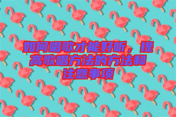 如何唱歌才能好聽，提高歌唱方法的方法和注意事項