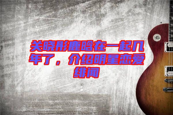 關曉彤鹿晗在一起幾年了，介紹明星戀愛緋聞