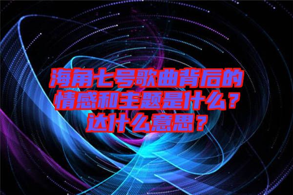 海角七號(hào)歌曲背后的情感和主題是什么？達(dá)什么意思？