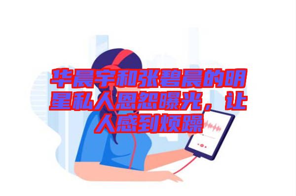 華晨宇和張碧晨的明星私人恩怨曝光，讓人感到煩躁
