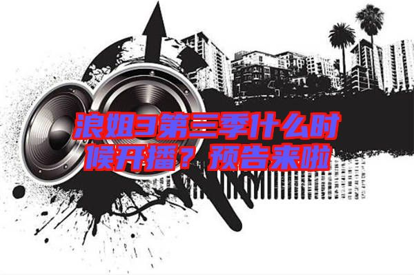 浪姐3第三季什么時(shí)候開播？預(yù)告來啦
