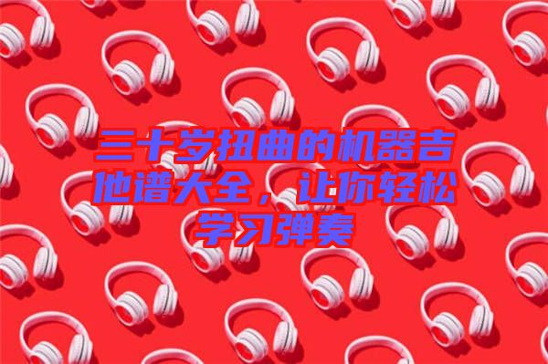 三十歲扭曲的機器吉他譜大全，讓你輕松學(xué)習(xí)彈奏