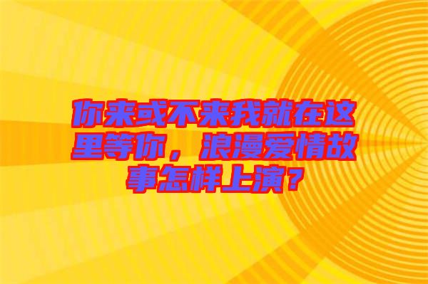 你來或不來我就在這里等你，浪漫愛情故事怎樣上演？