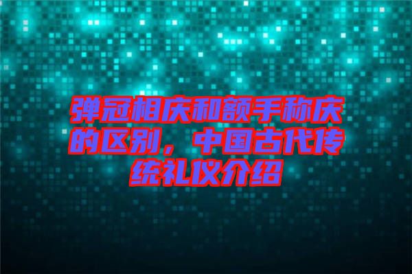 彈冠相慶和額手稱慶的區(qū)別，中國(guó)古代傳統(tǒng)禮儀介紹