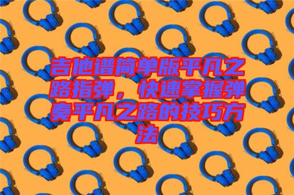 吉他譜簡(jiǎn)單版平凡之路指彈，快速掌握彈奏平凡之路的技巧方法