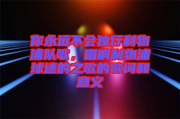 你永遠(yuǎn)不會(huì)獨(dú)行利物浦隊(duì)歌，唱響利物浦球迷的之歌的歌詞和意義