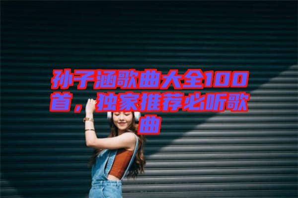 孫子涵歌曲大全100首，獨(dú)家推薦必聽(tīng)歌曲