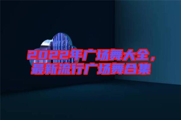 2022年廣場舞大全，最新流行廣場舞合集