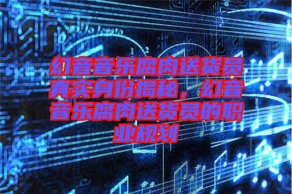 幻音音樂腐肉送貨員真實(shí)身份揭秘，幻音音樂腐肉送貨員的職業(yè)規(guī)劃