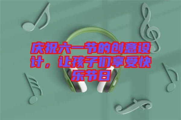 慶祝六一節(jié)的創(chuàng)意設(shè)計(jì)，讓孩子們享受快樂(lè)節(jié)日