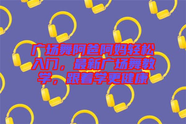 廣場舞阿爸阿媽輕松入門，最新廣場舞教學(xué)，跟著學(xué)更健康