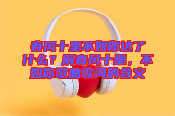 春風(fēng)十里不如你達(dá)了什么？解春風(fēng)十里，不如你歌曲歌詞的含義