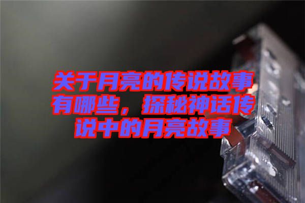 關(guān)于月亮的傳說(shuō)故事有哪些，探秘神話傳說(shuō)中的月亮故事