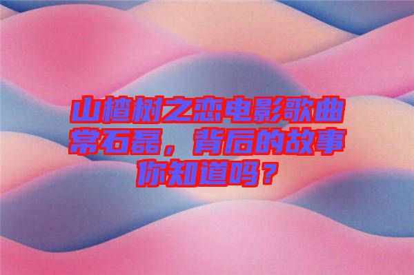 山楂樹之戀電影歌曲常石磊，背后的故事你知道嗎？