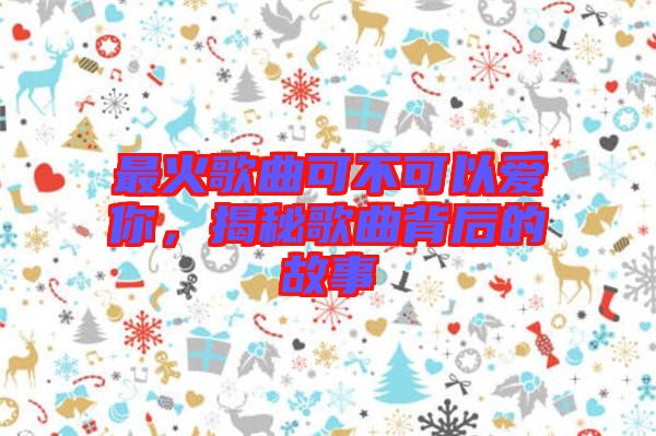 最火歌曲可不可以愛你，揭秘歌曲背后的故事