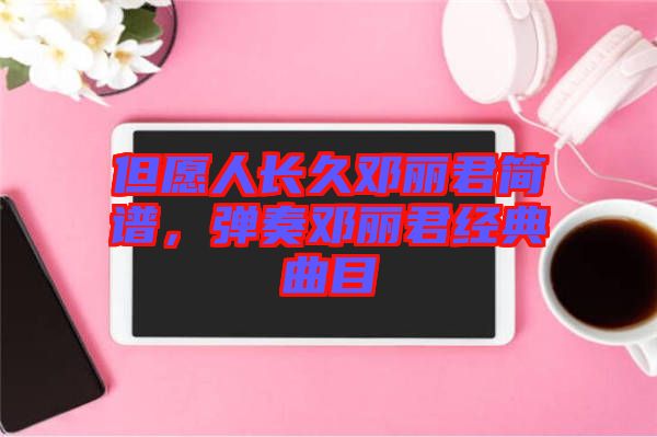 但愿人長(zhǎng)久鄧麗君簡(jiǎn)譜，彈奏鄧麗君經(jīng)典曲目
