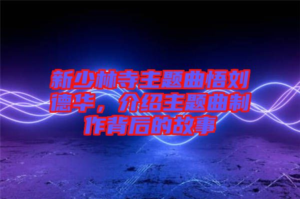 新少林寺主題曲悟劉德華，介紹主題曲制作背后的故事