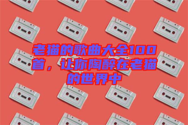 老貓的歌曲大全100首，讓你陶醉在老貓的世界中