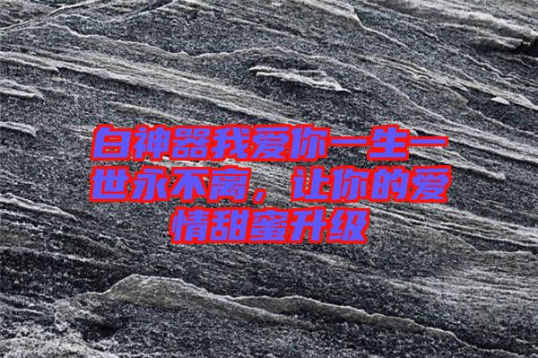 白神器我愛你一生一世永不離，讓你的愛情甜蜜升級