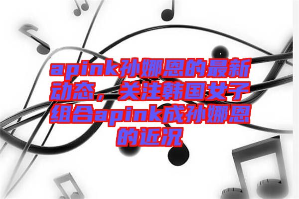 apink孫娜恩的最新動態(tài)，關(guān)注韓國女子組合apink成孫娜恩的近況