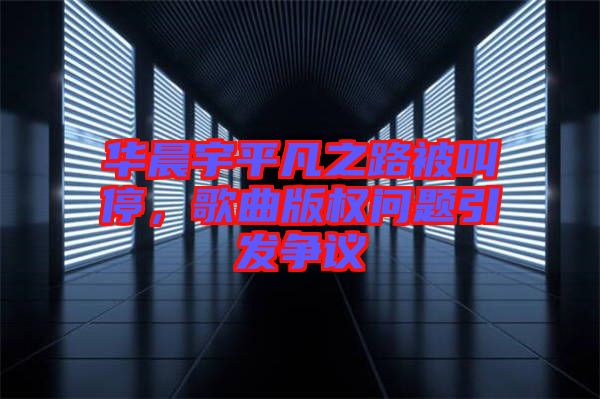 華晨宇平凡之路被叫停，歌曲版權(quán)問題引發(fā)爭(zhēng)議