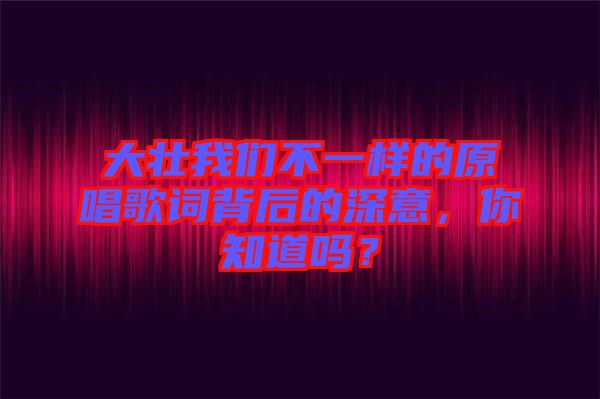 大壯我們不一樣的原唱歌詞背后的深意，你知道嗎？