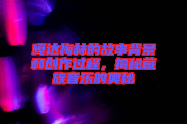 嘎達(dá)梅林的故事背景和創(chuàng)作過程，揭秘藏族音樂的奧秘