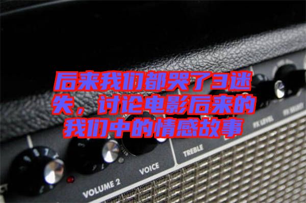 后來(lái)我們都哭了3迷失，討論電影后來(lái)的我們中的情感故事