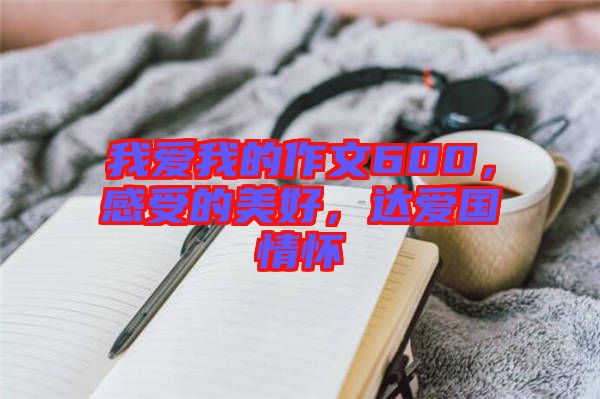 我愛我的作文600，感受的美好，達愛國情懷